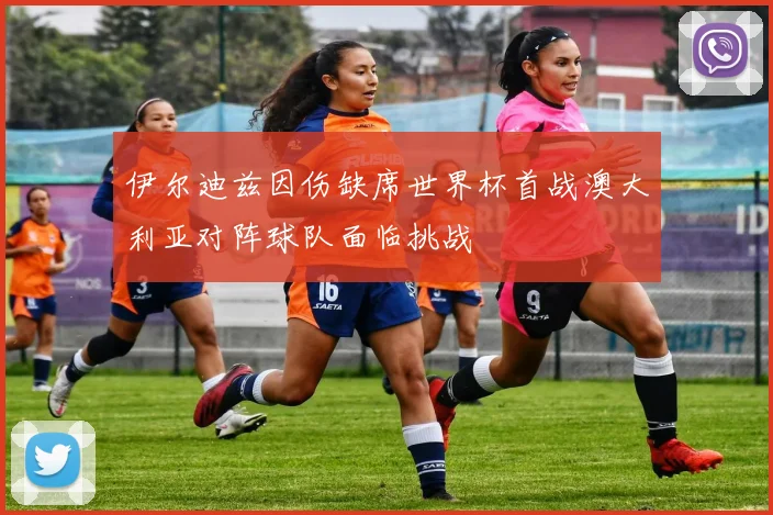 伊尔迪兹因伤缺席世界杯首战澳大利亚对阵球队面临挑战