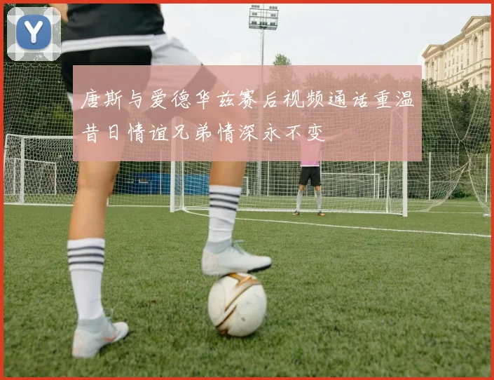 唐斯与爱德华兹赛后视频通话重温昔日情谊兄弟情深永不变