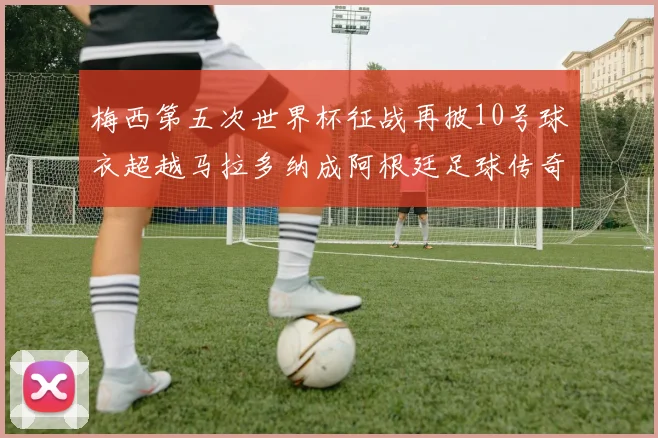 梅西第五次世界杯征战再披10号球衣超越马拉多纳成阿根廷足球传奇