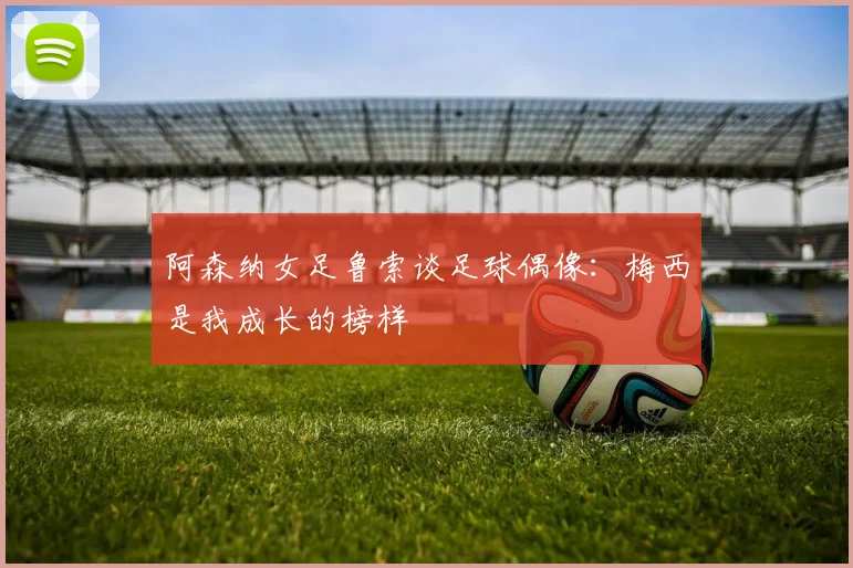 阿森纳女足鲁索谈足球偶像：梅西是我成长的榜样