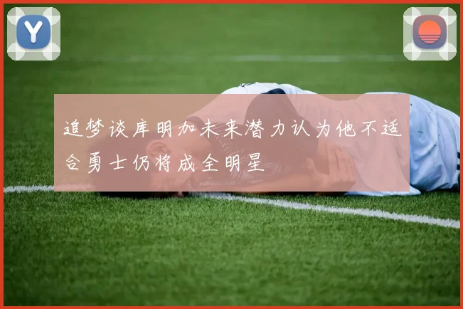 追梦谈库明加未来潜力认为他不适合勇士仍将成全明星