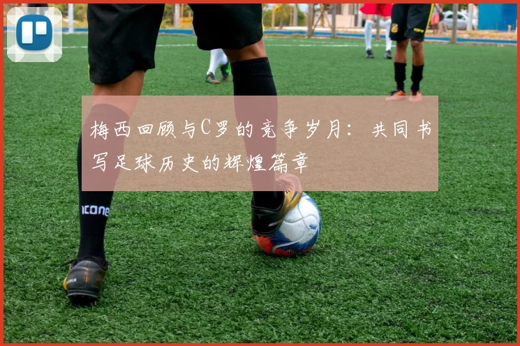 梅西回顾与C罗的竞争岁月：共同书写足球历史的辉煌篇章