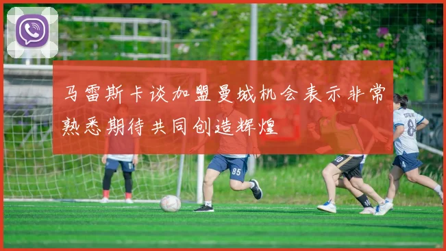 马雷斯卡谈加盟曼城机会表示非常熟悉期待共同创造辉煌