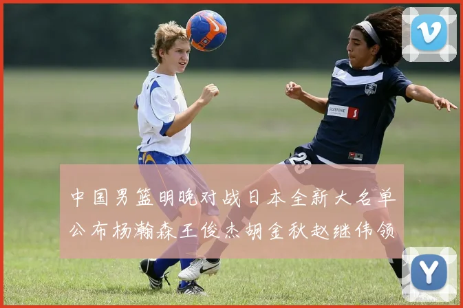 中国男篮明晚对战日本全新大名单公布杨瀚森王俊杰胡金秋赵继伟领衔出战