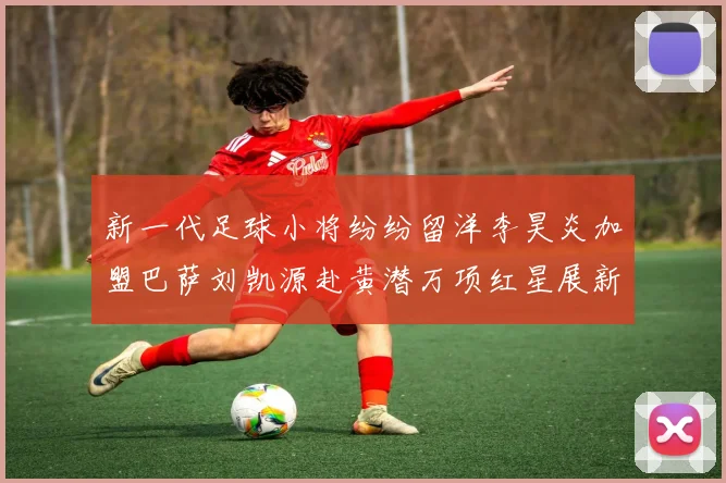新一代足球小将纷纷留洋李昊炎加盟巴萨刘凯源赴黄潜万项红星展新希望
