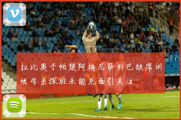 拉比奥于帕楚阿梅尼萨利巴缺席训练母亲探班未能见面引关注