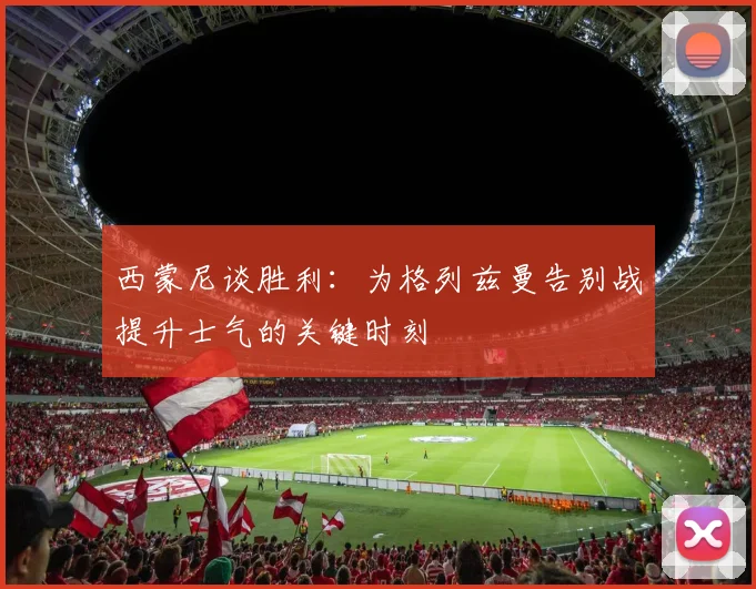西蒙尼谈胜利：为格列兹曼告别战提升士气的关键时刻