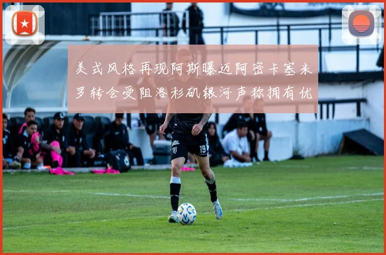 美式风格再现阿斯曝迈阿密卡塞米罗转会受阻洛杉矶银河声称拥有优先签约权
