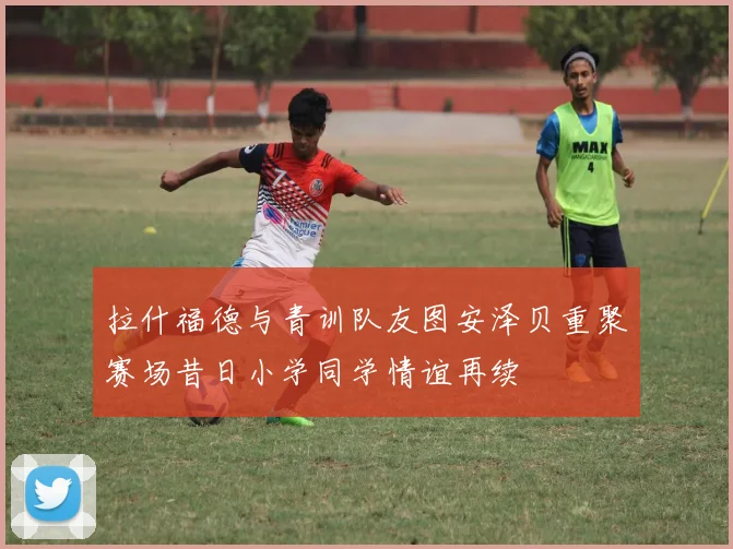 拉什福德与青训队友图安泽贝重聚赛场昔日小学同学情谊再续