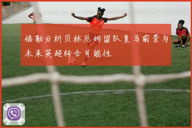 福勒分析贝林厄姆留队皇马前景与未来英超转会可能性