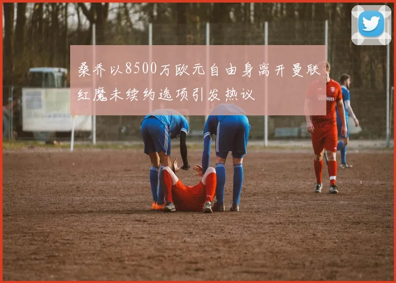 桑乔以8500万欧元自由身离开曼联红魔未续约选项引发热议