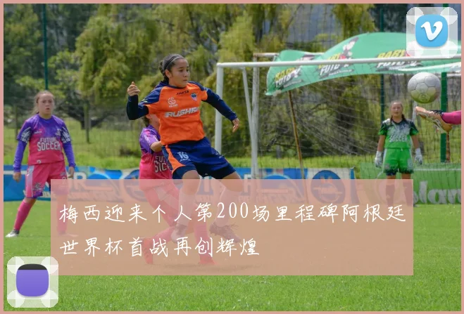 梅西迎来个人第200场里程碑阿根廷世界杯首战再创辉煌
