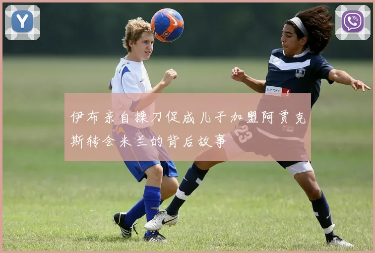 伊布亲自操刀促成儿子加盟阿贾克斯转会米兰的背后故事