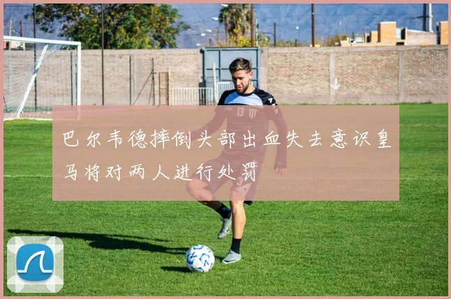 巴尔韦德摔倒头部出血失去意识皇马将对两人进行处罚